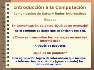 Introducción a la Computación Repaso En comunicación de datos ¿Qué es un mensaje? Es el conjunto de datos que se envían y reciben. Comunicación de Datos y Redes Informáticas ¿Cómo se transmiten los mensajes en una red informática? A través de paquetes. ¿Qué es un paquete? Una agrupación lógica de información que incluye la información de control y   (generalmente) los datos   del usuario. 