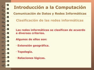 Las redes informáticas se clasifican de acuerdo a diversos criterios. Algunos de ellos son: Extensión geográfica.  Topología. Relaciones lógicas. Introducción a la Computación Clasificación de las redes informáticas Comunicación de Datos y Redes Informáticas 