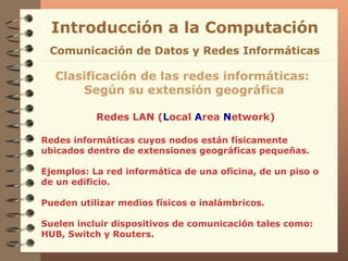 Redes LAN ( L ocal  A rea  N etwork) Introducción a la Computación Clasificación de las redes informáticas:  Según su extensión geográfica Comunicación de Datos y Redes Informáticas Redes informáticas cuyos nodos están físicamente ubicados dentro de extensiones geográficas pequeñas. Ejemplos: La red informática de una oficina, de un piso o de un edificio. Pueden utilizar medios físicos o inalámbricos. Suelen incluir dispositivos de comunicación tales como: HUB, Switch y Routers. 