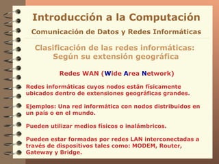 Redes WAN ( W ide  A rea  N etwork) Introducción a la Computación Clasificación de las redes informáticas:  Según su extensión geográfica Comunicación de Datos y Redes Informáticas Redes informáticas cuyos nodos están físicamente ubicados dentro de extensiones geográficas grandes. Ejemplos: Una red informática con nodos distribuidos en un país o en el mundo. Pueden utilizar medios físicos o inalámbricos. Pueden estar formadas por redes LAN interconectadas a través de dispositivos tales como: MODEM, Router, Gateway y Bridge. 