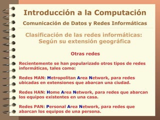 Otras redes Introducción a la Computación Clasificación de las redes informáticas:  Según su extensión geográfica Comunicación de Datos y Redes Informáticas Recientemente se han popularizado otros tipos de redes informáticas, tales como: Redes MAN:  M etropolitan  A rea  N etwork, para redes ubicadas en extensiones que abarcan una ciudad. Redes HAN:  H ome  A rea  N etwork, para redes que abarcan los equipos existentes en una casa.  Redes PAN:  P ersonal  A rea  N etwork, para redes que abarcan los equipos de una persona. 