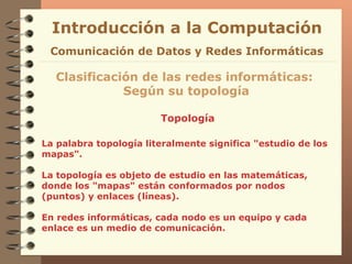 Topología Introducción a la Computación Clasificación de las redes informáticas:  Según su topología Comunicación de Datos y Redes Informáticas La palabra topología literalmente significa "estudio   de los mapas".  La topología es objeto de estudio en   las matemáticas, donde los "mapas"  están conformados por  nodos (puntos) y enlaces (líneas) . En redes informáticas, cada nodo es un equipo y cada enlace es un medio de comunicación. 