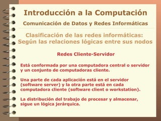 Redes Cliente-Servidor Introducción a la Computación Clasificación de las redes informáticas:  Según las relaciones lógicas entre sus nodos Comunicación de Datos y Redes Informáticas Está conformada por una computadora central o servidor y un conjunto de computadoras cliente. Una parte de cada aplicación está en el servidor (software server) y la otra parte está en cada computadora cliente (software client o workstation). La distribución del trabajo de procesar y almacenar, sigue un lógica jerárquica. 