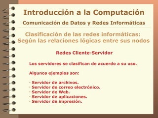 Redes Cliente-Servidor Introducción a la Computación Clasificación de las redes informáticas:  Según las relaciones lógicas entre sus nodos Comunicación de Datos y Redes Informáticas Los servidores se clasifican de acuerdo a su uso. Algunos ejemplos son: Servidor de archivos. Servidor de correo electrónico. Servidor de Web. Servidor de aplicaciones. Servidor de impresión. 