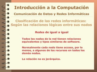 Redes de igual a igual Introducción a la Computación Clasificación de las redes informáticas:  Según las relaciones lógicas entre sus nodos Comunicación de Datos y Redes Informáticas Todos los nodos de la red tienen relaciones equivalentes y tipos similares de software. Normalmente cada nodo tiene acceso, por lo menos, a algunos de los recursos en todos los demás nodos. La relación no es jerárquica. 