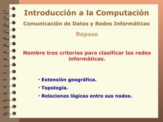 Introducción a la Computación Repaso Nombre tres criterios para clasificar las redes informáticas. Comunicación de Datos y Redes Informáticas Extensión geográfica. Topología. Relaciones lógicas entre sus nodos. 