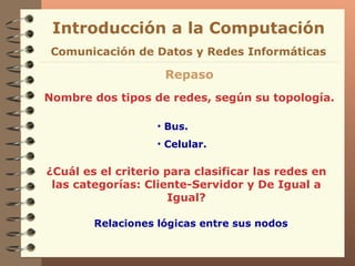Introducción a la Computación Repaso Nombre dos tipos de redes, según su topología. Comunicación de Datos y Redes Informáticas ¿Cuál es el criterio para clasificar las redes en las categorías: Cliente-Servidor y De Igual a Igual? Bus. Celular. Relaciones lógicas entre sus nodos 