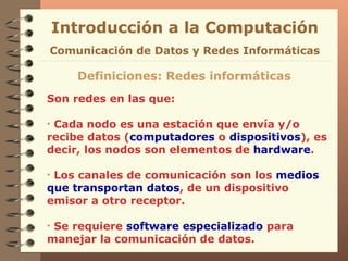 Son redes en las que: Cada nodo es una estación que envía y/o recibe datos ( computadores  o  dispositivos ), es decir, los nodos son elementos de  hardware . Los canales de comunicación son los  medios   que   transportan datos , de un dispositivo emisor a otro receptor. Se requiere  software especializado  para manejar la comunicación de datos. Definiciones: Redes informáticas Introducción a la Computación Comunicación de Datos y Redes Informáticas 