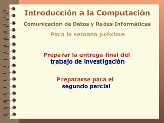 Introducción a la Computación Para la semana próxima Preparar la entrega final del  trabajo de investigación Comunicación de Datos y Redes Informáticas Prepararse para el  segundo parcial 
