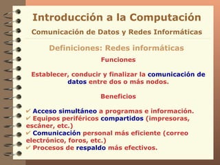 Funciones Establecer, conducir y finalizar la  comunicación de datos  entre dos o más nodos. Beneficios Acceso simultáneo  a programas e información. Equipos periféricos  compartidos  (impresoras, escáner, etc.) Comunicación  personal más eficiente (correo electrónico, foros, etc.) Procesos de  respaldo  más efectivos. Definiciones: Redes informáticas Introducción a la Computación Comunicación de Datos y Redes Informáticas 