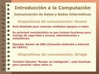 Está diseñado para conectar múltiples equipos o redes. Su principal característica es que incluye funciones para  manejo de seguridad y acceso, administración y estadísticas . Ejemplo: Router de ABA (Conexión dedicada a Internet de CANTV) Introducción a la Computación Dispositivos de comunicación: Router Comunicación de Datos y Redes Informáticas Dispositivos de comunicación: Bridge También llamado “Router no inteligente”, está diseñado para conectar redes entre sí. 