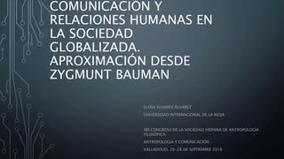 COMUNICACIÓN Y
RELACIONES HUMANAS EN
LA SOCIEDAD
GLOBALIZADA.
APROXIMACIÓN DESDE
ZYGMUNT BAUMAN
ELENA ÁLVAREZ ÁLVAREZ
UNIVERSIDAD INTERNACIONAL DE LA RIOJA
XIII CONGRESO DE LA SOCIEDAD HISPANA DE ANTROPOLOGÍA
FILOSÓFICA
ANTROPOLOGÍA Y COMUNICACIÓN
VALLADOLID, 26-28 DE SEPTIEMBRE 2018
 