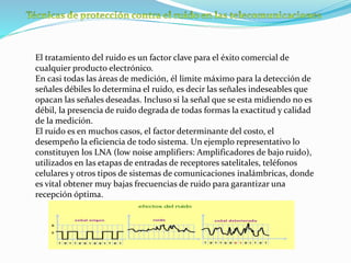 El tratamiento del ruido es un factor clave para el éxito comercial de
cualquier producto electrónico.
En casi todas las áreas de medición, él limite máximo para la detección de
señales débiles lo determina el ruido, es decir las señales indeseables que
opacan las señales deseadas. Incluso si la señal que se esta midiendo no es
débil, la presencia de ruido degrada de todas formas la exactitud y calidad
de la medición.
El ruido es en muchos casos, el factor determinante del costo, el
desempeño la eficiencia de todo sistema. Un ejemplo representativo lo
constituyen los LNA (low noise amplifiers: Amplificadores de bajo ruido),
utilizados en las etapas de entradas de receptores satelitales, teléfonos
celulares y otros tipos de sistemas de comunicaciones inalámbricas, donde
es vital obtener muy bajas frecuencias de ruido para garantizar una
recepción óptima.
 
