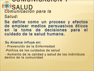 COMUNICACIÓN Y
      SALUD
Comunicación para la
Salud :
Se define como un proceso y efectos
de emplear medios persuasivos éticos
en la toma de decisiones para el
cuidado de la salud humana.
-Su  Alcance influye en:
-- Prevención de la Enfermedad
--Política de los cuidados de salud
-- Aumento de la calidad y salud de los individuos
dentro de la comunidad
 