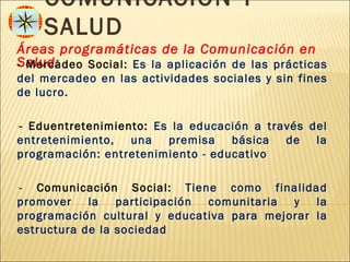 COMUNICACIÓN Y
     SALUD
Áreas programáticas de la Comunicación en
Salud:
- Mercadeo Social: Es la aplicación de las prácticas
del mercadeo en las actividades sociales y sin fines
de lucro.

--Eduentretenimiento: Es la educación a través del
entretenimiento, una premisa básica de la
programación: entretenimiento - educativo

-- Comunicación Social: Tiene como finalidad
promover la participación comunitaria y la
programación cultural y educativa para mejorar la
estructura de la sociedad
 