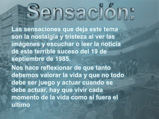 Las sensaciones que deja este tema
son la nostalgia y tristeza al ver las
imágenes y escuchar o leer la noticia
de este terrible suceso del 19 de
septiembre de 1985.
Nos hace reflexionar de que tanto
debemos valorar la vida y que no todo
debe ser juego y actuar cuando se
debe actuar, hay que vivir cada
momento de la vida como si fuera el
ultimo
 