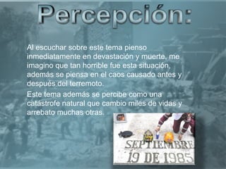 Al escuchar sobre este tema pienso
inmediatamente en devastación y muerte, me
imagino que tan horrible fue esta situación,
además se piensa en el caos causado antes y
después del terremoto.
Este tema además se percibe como una
catástrofe natural que cambio miles de vidas y
arrebato muchas otras.
 