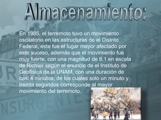 En 1985, el terremoto tuvo un movimiento
oscilatorio en las estructuras de el Distrito
Federal, este fue el lugar mayor afectado por
este suceso, además que el movimiento fue
muy fuerte, con una magnitud de 8.1 en escala
de Richter según el anuncio de el Instituto de
Geofísica de la UNAM, con una duración de
casi 4 minutos, de los cuales solo un minuto y
treinta segundos corresponde al mayor
movimiento del terremoto.
 
