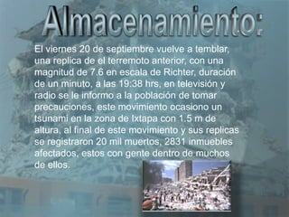 El viernes 20 de septiembre vuelve a temblar,
una replica de el terremoto anterior, con una
magnitud de 7.6 en escala de Richter, duración
de un minuto, a las 19:38 hrs, en televisión y
radio se le informo a la población de tomar
precauciones, este movimiento ocasiono un
tsunami en la zona de Ixtapa con 1.5 m de
altura, al final de este movimiento y sus replicas
se registraron 20 mil muertos, 2831 inmuebles
afectados, estos con gente dentro de muchos
de ellos.
 