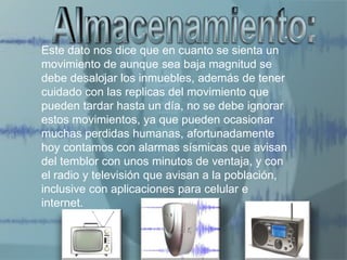 Este dato nos dice que en cuanto se sienta un
movimiento de aunque sea baja magnitud se
debe desalojar los inmuebles, además de tener
cuidado con las replicas del movimiento que
pueden tardar hasta un día, no se debe ignorar
estos movimientos, ya que pueden ocasionar
muchas perdidas humanas, afortunadamente
hoy contamos con alarmas sísmicas que avisan
del temblor con unos minutos de ventaja, y con
el radio y televisión que avisan a la población,
inclusive con aplicaciones para celular e
internet.
 