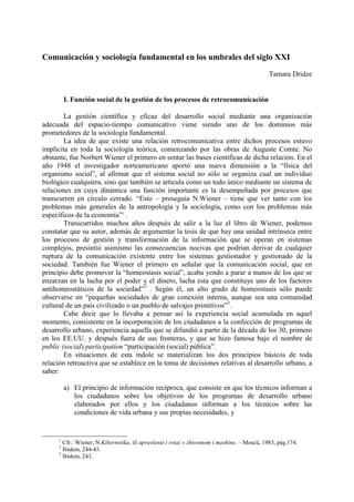 Comunicación y sociología fundamental en los umbrales del siglo XXI
                                                                                             Tamara Dridze


         I. Función social de la gestión de los procesos de retrocomunicación

        La gestión científica y eficaz del desarrollo social mediante una organización
adecuada del espacio-tiempo comunicativo viene siendo uno de los dominios más
prometedores de la sociología fundamental.
        La idea de que existe una relación retrocomunicativa entre dichos procesos estuvo
implícita en toda la sociología teórica, comenzando por las obras de Auguste Comte. No
obstante, fue Norbert Wiener el primero en sentar las bases científicas de dicha relación. En el
año 1948 el investigador norteamericano aportó una nueva dimensión a la “física del
organismo social”, al afirmar que el sistema social no sólo se organiza cual un individuo
biológico cualquiera, sino que también se articula como un todo único mediante un sistema de
relaciones en cuya dinámica una función importante es la desempeñada por procesos que
transcurren en círculo cerrado. “Esto – proseguía N.Wiener – tiene que ver tanto con los
problemas más generales de la antropología y la sociología, como con los problemas más
específicos de la economía”1 .
        Transcurridos muchos años después de salir a la luz el libro de Wiener, podemos
constatar que su autor, además de argumentar la tesis de que hay una unidad intrínseca entre
los procesos de gestión y transformación de la información que se operan en sistemas
complejos, presintió asimismo las consecuencias nocivas que podrían derivar de cualquier
ruptura de la comunicación existente entre los sistemas gestionador y gestionado de la
sociedad. También fue Wiener el primero en señalar que la comunicación social, que en
principio debe promover la “homeostasis social”, acaba yendo a parar a manos de los que se
enzarzan en la lucha por el poder y el dinero, lucha esta que constituye uno de los factores
antihomeostáticos de la sociedad”2 . Según él, un alto grado de homeostasis sólo puede
observarse en “pequeñas sociedades de gran conexión interna, aunque sea una comunidad
cultural de un país civilizado o un pueblo de salvajes primitivos”3.
        Cabe decir que lo llevaba a pensar así la experiencia social acumulada en aquel
momento, consistente en la incorporación de los ciudadanos a la confección de programas de
desarrollo urbano, experiencia aquella que se difundió a partir de la década de los 30, primero
en los EE.UU. y después fuera de sus fronteras, y que se hizo famosa bajo el nombre de
public (social) participation “participación (social) pública”.
        En situaciones de esta índole se materializan los dos principios básicos de toda
relación retroactiva que se establece en la toma de decisiones relativas al desarrollo urbano, a
saber:

         a) El principio de información recíproca, que consiste en que los técnicos informan a
            los ciudadanos sobre los objetivos de los programas de desarrollo urbano
            elaborados por ellos y los ciudadanos informan a los técnicos sobre las
            condiciones de vida urbana y sus propias necesidades, y


     1
       Cfr.: Wiener, N.Kibernetika, ili upravlenie i sviaz v zhivotnom i mashine. – Moscú, 1983, pág.174.
     2
       Ibídem, 244-45.
     3
       Ibídem, 243.
 