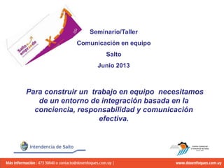Seminario/Taller
Comunicación en equipo
Salto
Junio 2013
Para construir un trabajo en equipo necesitamos
de un entorno de integración basada en la
conciencia, responsabilidad y comunicación
efectiva.
 