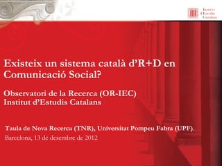 Existeix un sistema català d’R+D en
Comunicació Social?
Observatori de la Recerca (OR-IEC)
Institut d’Estudis Catalans

Taula de Nova Recerca (TNR), Universitat Pompeu Fabra (UPF).
Barcelona, 13 de desembre de 2012
 