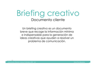 Comunicación	Televisiva.	Grado	de	Publicidad	y	RRPP	-	UIC																																																																																																																																																Diana	Pinos	@psydiana	
17	
Briefing creativo
Documento cliente
Un briefing creativo es un documento
breve que recoge la información mínima
e indispensable para la generación de
ideas creativas que ayuden a resolver un
problema de comunicación.
	Comunicación	Televisiva.	Grado	de	Publicidad	y	RRPP	-	UIC																																																																																																																																																Diana	Pinos	@psydiana	
 