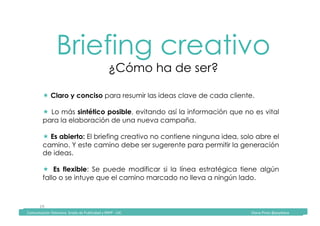Comunicación	Televisiva.	Grado	de	Publicidad	y	RRPP	-	UIC																																																																																																																																																Diana	Pinos	@psydiana	
19	
Briefing creativo
¿Cómo ha de ser?
	Comunicación	Televisiva.	Grado	de	Publicidad	y	RRPP	-	UIC																																																																																																																																																Diana	Pinos	@psydiana	
! Claro y conciso para resumir las ideas clave de cada cliente.
!  Lo más sintético posible, evitando así la información que no es vital
para la elaboración de una nueva campaña.
! Es abierto: El briefing creativo no contiene ninguna idea, solo abre el
camino. Y este camino debe ser sugerente para permitir la generación
de ideas.
!  Es flexible: Se puede modificar si la línea estratégica tiene algún
fallo o se intuye que el camino marcado no lleva a ningún lado.
 