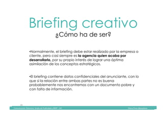 Comunicación	Televisiva.	Grado	de	Publicidad	y	RRPP	-	UIC																																																																																																																																																Diana	Pinos	@psydiana	
20	
Briefing creativo
¿Cómo ha de ser?
	Comunicación	Televisiva.	Grado	de	Publicidad	y	RRPP	-	UIC																																																																																																																																																Diana	Pinos	@psydiana	
• Normalmente, el briefing debe estar realizado por la empresa o
cliente, pero casi siempre es la agencia quien acaba por
desarrollarlo, por su propio interés de lograr una óptima
asimilación de los conceptos estratégicos.
• El briefing contiene datos confidenciales del anunciante, con lo
que si la relación entre ambas partes no es buena
probablemente nos encontremos con un documento pobre y
con falta de información.
 