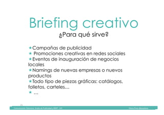 Comunicación	Televisiva.	Grado	de	Publicidad	y	RRPP	-	UIC																																																																																																																																																Diana	Pinos	@psydiana	
21	
Briefing creativo
¿Para qué sirve?
	Comunicación	Televisiva.	Grado	de	Publicidad	y	RRPP	-	UIC																																																																																																																																																Diana	Pinos	@psydiana	
! Campañas de publicidad
! Promociones creativas en redes sociales
! Eventos de inauguración de negocios
locales
! Namings de nuevas empresas o nuevos
productos
! Todo tipo de piezas gráficas: catálogos,
folletos, carteles…
! …
 