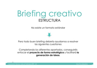 Comunicación	Televisiva.	Grado	de	Publicidad	y	RRPP	-	UIC																																																																																																																																																Diana	Pinos	@psydiana	
24	
Briefing creativo
ESTRUCTURA
	Comunicación	Televisiva.	Grado	de	Publicidad	y	RRPP	-	UIC																																																																																																																																																Diana	Pinos	@psydiana	
No existe un formato estándar
Pero todo buen briefing debería ayudarnos a resolver
las siguientes cuestiones
Completando los diferentes apartados, conseguiréis
enfocar el proyecto de forma estratégica y facilitará la
generación de ideas.
 