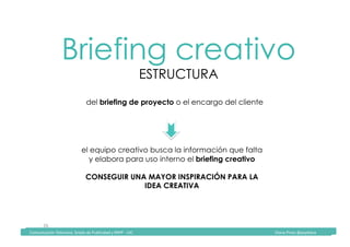 Comunicación	Televisiva.	Grado	de	Publicidad	y	RRPP	-	UIC																																																																																																																																																Diana	Pinos	@psydiana	
26	
Briefing creativo
ESTRUCTURA
	Comunicación	Televisiva.	Grado	de	Publicidad	y	RRPP	-	UIC																																																																																																																																																Diana	Pinos	@psydiana	
del briefing de proyecto o el encargo del cliente 	
el equipo creativo busca la información que falta
y elabora para uso interno el briefing creativo
CONSEGUIR UNA MAYOR INSPIRACIÓN PARA LA
IDEA CREATIVA
 
