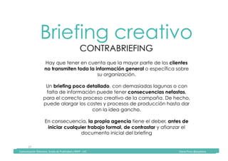 Comunicación	Televisiva.	Grado	de	Publicidad	y	RRPP	-	UIC																																																																																																																																																Diana	Pinos	@psydiana	
27	
Briefing creativo
CONTRABRIEFING
	Comunicación	Televisiva.	Grado	de	Publicidad	y	RRPP	-	UIC																																																																																																																																																Diana	Pinos	@psydiana	
Hay que tener en cuenta que la mayor parte de los clientes
no transmiten toda la información general o específica sobre
su organización.
Un briefing poco detallado, con demasiadas lagunas o con
falta de información puede tener consecuencias nefastas,
para el correcto proceso creativo de la campaña. De hecho,
puede alargar los costes y procesos de producción hasta dar
con la idea gancho.
En consecuencia, la propia agencia tiene el deber, antes de
iniciar cualquier trabajo formal, de contrastar y afianzar el
documento inicial del briefing
 