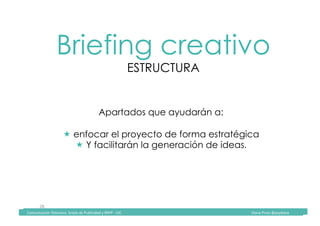 Comunicación	Televisiva.	Grado	de	Publicidad	y	RRPP	-	UIC																																																																																																																																																Diana	Pinos	@psydiana	
28	
Briefing creativo
ESTRUCTURA
	Comunicación	Televisiva.	Grado	de	Publicidad	y	RRPP	-	UIC																																																																																																																																																Diana	Pinos	@psydiana	
Apartados que ayudarán a:
! enfocar el proyecto de forma estratégica
! Y facilitarán la generación de ideas.	
 