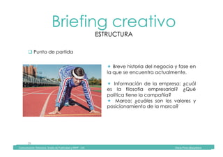 Comunicación	Televisiva.	Grado	de	Publicidad	y	RRPP	-	UIC																																																																																																																																																Diana	Pinos	@psydiana	
29	
Briefing creativo
ESTRUCTURA
	Comunicación	Televisiva.	Grado	de	Publicidad	y	RRPP	-	UIC																																																																																																																																																Diana	Pinos	@psydiana	
" Punto de partida
!  Breve historia del negocio y fase en
la que se encuentra actualmente.
!  Información de la empresa: ¿cuál
es la filosofía empresarial? ¿Qué
política tiene la compañía?
!  Marca: ¿cuáles son los valores y
posicionamiento de la marca?
 