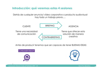 Comunicación	Televisiva.	Grado	de	Publicidad	y	RRPP	-	UIC																																																																																																																																																Diana	Pinos	@psydiana	
3	
	Comunicación	Televisiva.	Grado	de	Publicidad	y	RRPP	-	UIC																																																																																																																																																Diana	Pinos	@psydiana	
Introducción: qué veremos estas 4 sesiones	
Detrás de cualquier anuncio/ vídeo corporativo o producto audiovisual
hay todo un trabajo previo….	
CLIENTE
Tiene una necesidad
de comunicación	
AGENCIA
Tiene que ofrecer esta
solución de manera
creativa	
Antes de producir tenemos que ser capaces de tener BUENAS IDEAS	
BRIEFING
CONTRABRIEFING
 