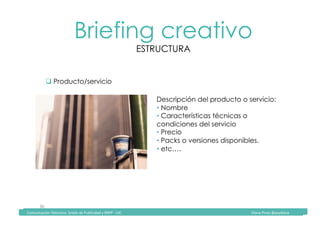 Comunicación	Televisiva.	Grado	de	Publicidad	y	RRPP	-	UIC																																																																																																																																																Diana	Pinos	@psydiana	
30	
Briefing creativo
ESTRUCTURA
	Comunicación	Televisiva.	Grado	de	Publicidad	y	RRPP	-	UIC																																																																																																																																																Diana	Pinos	@psydiana	
" Producto/servicio
Descripción del producto o servicio:
• Nombre
• Características técnicas o
condiciones del servicio
• Precio
• Packs o versiones disponibles.
• etc….
 