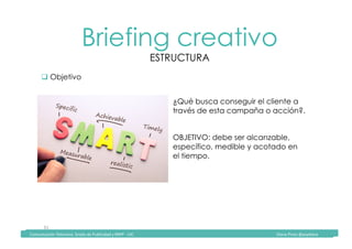 Comunicación	Televisiva.	Grado	de	Publicidad	y	RRPP	-	UIC																																																																																																																																																Diana	Pinos	@psydiana	
31	
Briefing creativo
ESTRUCTURA
	Comunicación	Televisiva.	Grado	de	Publicidad	y	RRPP	-	UIC																																																																																																																																																Diana	Pinos	@psydiana	
" Objetivo
¿Qué busca conseguir el cliente a
través de esta campaña o acción?.
OBJETIVO: debe ser alcanzable,
específico, medible y acotado en
el tiempo.
 