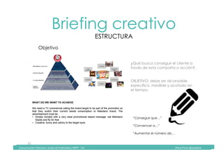 Comunicación	Televisiva.	Grado	de	Publicidad	y	RRPP	-	UIC																																																																																																																																																Diana	Pinos	@psydiana	
32	
Briefing creativo
ESTRUCTURA
	Comunicación	Televisiva.	Grado	de	Publicidad	y	RRPP	-	UIC																																																																																																																																																Diana	Pinos	@psydiana	
Objetivo
¿Qué busca conseguir el cliente a
través de esta campaña o acción?.
OBJETIVO: debe ser alcanzable,
específico, medible y acotado en
el tiempo.
“Conseguir que…”
“Convencer a…”
“Aumentar el número de…
 