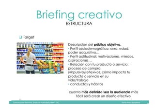 Comunicación	Televisiva.	Grado	de	Publicidad	y	RRPP	-	UIC																																																																																																																																																Diana	Pinos	@psydiana	
33	
Briefing creativo
ESTRUCTURA
	Comunicación	Televisiva.	Grado	de	Publicidad	y	RRPP	-	UIC																																																																																																																																																Diana	Pinos	@psydiana	
" Target
Descripción del público objetivo.
• Perfil sociodemográfico: sexo, edad,
poder adquisitivo…
• Perfil actitudinal: motivaciones, miedos,
aspiraciones…
• Relación con tu producto o servicio:
proceso de compra
(impulsivo/reflexivo), cómo impacta tu
producto o servicio en su
vida/trabajo
• conductas y hábitos
cuanto más definida sea la audiencia más
fácil será crear un diseño efectivo
 