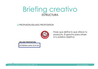 Comunicación	Televisiva.	Grado	de	Publicidad	y	RRPP	-	UIC																																																																																																																																																Diana	Pinos	@psydiana	
35	
Briefing creativo
ESTRUCTURA
	Comunicación	Televisiva.	Grado	de	Publicidad	y	RRPP	-	UIC																																																																																																																																																Diana	Pinos	@psydiana	
" PROPUESTA/SELLING PROPOSITION
Frase que define lo que ofrece tu
producto. El gancho para atraer
a tu público objetivo.
 