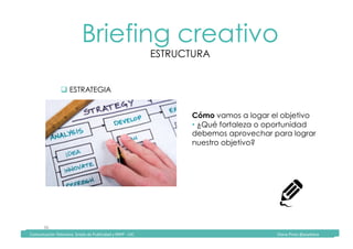 Comunicación	Televisiva.	Grado	de	Publicidad	y	RRPP	-	UIC																																																																																																																																																Diana	Pinos	@psydiana	
36	
Briefing creativo
ESTRUCTURA
	Comunicación	Televisiva.	Grado	de	Publicidad	y	RRPP	-	UIC																																																																																																																																																Diana	Pinos	@psydiana	
" ESTRATEGIA
Cómo vamos a logar el objetivo
• ¿Qué fortaleza o oportunidad
debemos aprovechar para lograr
nuestro objetivo?
 