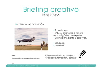 Comunicación	Televisiva.	Grado	de	Publicidad	y	RRPP	-	UIC																																																																																																																																																Diana	Pinos	@psydiana	
37	
Briefing creativo
ESTRUCTURA
	Comunicación	Televisiva.	Grado	de	Publicidad	y	RRPP	-	UIC																																																																																																																																																Diana	Pinos	@psydiana	
" REFERENCIAS EJECUCIÓN
• Tono de voz:
• ¿Qué personalidad tiene la
marca? ¿Cómo se expresa
• Defínela mediante 3 adjetivos.
• Lenguaje
• Duración
Evita contradicciones del tipo:
“Tradicional, rompedor y agresivo”
 