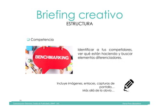 Comunicación	Televisiva.	Grado	de	Publicidad	y	RRPP	-	UIC																																																																																																																																																Diana	Pinos	@psydiana	
38	
Briefing creativo
ESTRUCTURA
	Comunicación	Televisiva.	Grado	de	Publicidad	y	RRPP	-	UIC																																																																																																																																																Diana	Pinos	@psydiana	
" Competencia
Identificar a tus competidores,
ver qué están haciendo y buscar
elementos diferenciadores.
Incluye imágenes, enlaces, capturas de
pantalla…
Más allá de lo obvio…
 
