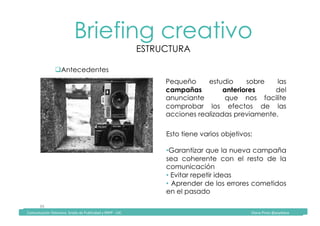 Comunicación	Televisiva.	Grado	de	Publicidad	y	RRPP	-	UIC																																																																																																																																																Diana	Pinos	@psydiana	
39	
Briefing creativo
ESTRUCTURA
	Comunicación	Televisiva.	Grado	de	Publicidad	y	RRPP	-	UIC																																																																																																																																																Diana	Pinos	@psydiana	
" Antecedentes
Pequeño estudio sobre las
campañas anteriores del
anunciante que nos facilite
comprobar los efectos de las
acciones realizadas previamente.
Esto tiene varios objetivos:
• Garantizar que la nueva campaña
sea coherente con el resto de la
comunicación
• Evitar repetir ideas
•  Aprender de los errores cometidos
en el pasado
 