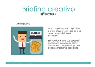Comunicación	Televisiva.	Grado	de	Publicidad	y	RRPP	-	UIC																																																																																																																																																Diana	Pinos	@psydiana	
40	
Briefing creativo
ESTRUCTURA
	Comunicación	Televisiva.	Grado	de	Publicidad	y	RRPP	-	UIC																																																																																																																																																Diana	Pinos	@psydiana	
" Presupuesto
Indica el presupuesto disponible
para el proyecto en caso de que
no se haya definido de
antemano.
Es importante que la/s persona/s
encargada de generar ideas
conozca el presupuesto, ya que
puede condicionar esas ideas.
 