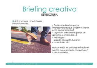 Comunicación	Televisiva.	Grado	de	Publicidad	y	RRPP	-	UIC																																																																																																																																																Diana	Pinos	@psydiana	
41	
Briefing creativo
ESTRUCTURA
	Comunicación	Televisiva.	Grado	de	Publicidad	y	RRPP	-	UIC																																																																																																																																																Diana	Pinos	@psydiana	
" Aclaraciones, mandatories,
condicionantes …
¿Cuáles son los elementos
imprescindibles que debemos incluir
en la comunicación?
• Logotipos adicionales (sellos de
garantía, certificados…)
• Texto legal
• Vías de contacto, horarios
comerciales, etc.
Indicar todas las posibles limitaciones
con los que cuenta la campaña en
todos los niveles.		
 