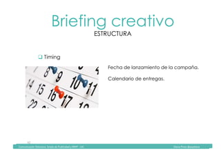 Comunicación	Televisiva.	Grado	de	Publicidad	y	RRPP	-	UIC																																																																																																																																																Diana	Pinos	@psydiana	
42	
Briefing creativo
ESTRUCTURA
	Comunicación	Televisiva.	Grado	de	Publicidad	y	RRPP	-	UIC																																																																																																																																																Diana	Pinos	@psydiana	
" Timing
Fecha de lanzamiento de la campaña.
Calendario de entregas.
 