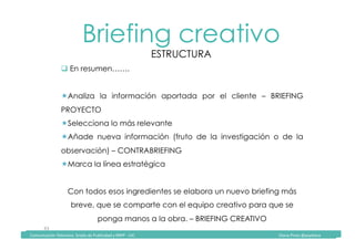 Comunicación	Televisiva.	Grado	de	Publicidad	y	RRPP	-	UIC																																																																																																																																																Diana	Pinos	@psydiana	
43	
Briefing creativo
ESTRUCTURA
	Comunicación	Televisiva.	Grado	de	Publicidad	y	RRPP	-	UIC																																																																																																																																																Diana	Pinos	@psydiana	
" En resumen…….
! Analiza la información aportada por el cliente – BRIEFING
PROYECTO
! Selecciona lo más relevante
! Añade nueva información (fruto de la investigación o de la
observación) – CONTRABRIEFING
! Marca la línea estratégica
Con todos esos ingredientes se elabora un nuevo briefing más
breve, que se comparte con el equipo creativo para que se
ponga manos a la obra. – BRIEFING CREATIVO
 